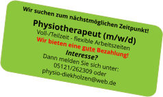 Wir suchen zum nächstmöglichen Zeitpunkt!Physiotherapeut (m/w/d)Voll-/Teilzeit - flexible ArbeitszeitenWir bieten eine gute Bezahlung! Interesse?Dann melden Sie sich unter: 05121/262309 oderphysio-diekholzen@web.de